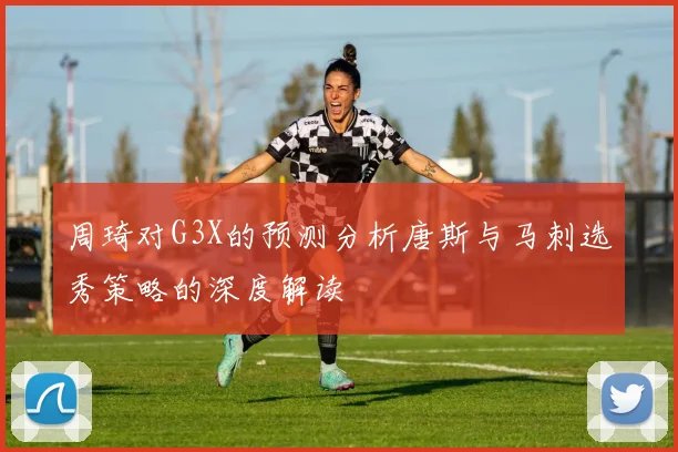 周琦对G3X的预测分析唐斯与马刺选秀策略的深度解读