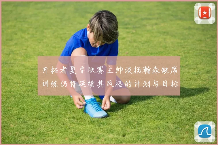 开拓者夏季联赛主帅谈杨瀚森缺席训练仍将延续其风格的计划与目标
