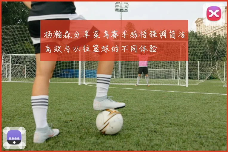 杨瀚森分享菜鸟赛季感悟强调简洁高效与以往篮球的不同体验