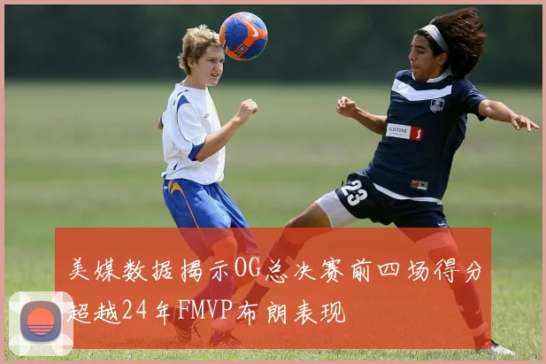 美媒数据揭示OG总决赛前四场得分超越24年FMVP布朗表现