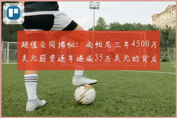超值合同揭秘：尚帕尼三年4500万美元薪资逐年递减35万美元的背后故事