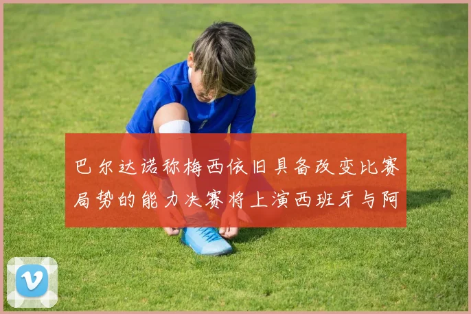 巴尔达诺称梅西依旧具备改变比赛局势的能力决赛将上演西班牙与阿根廷的对决