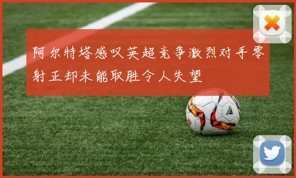 阿尔特塔感叹英超竞争激烈对手零射正却未能取胜令人失望