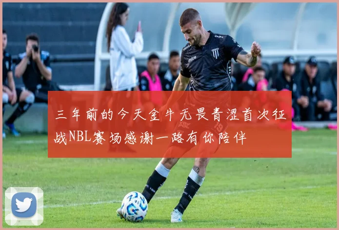 三年前的今天金牛无畏青涩首次征战NBL赛场感谢一路有你陪伴