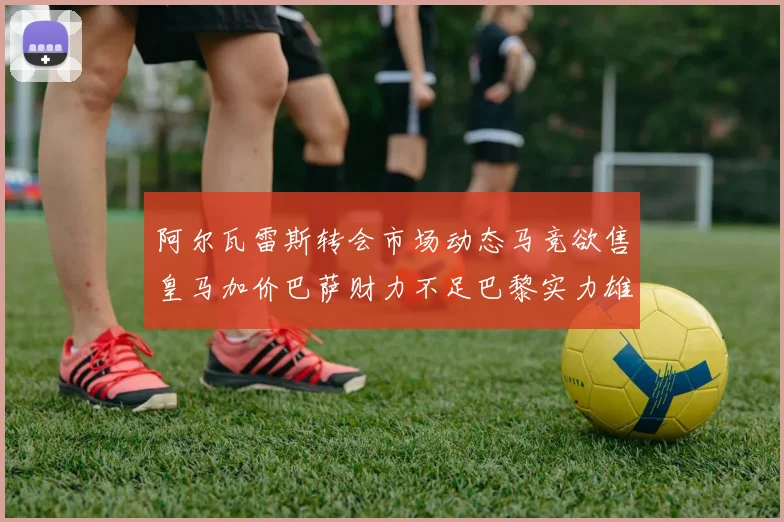 阿尔瓦雷斯转会市场动态马竞欲售皇马加价巴萨财力不足巴黎实力雄厚