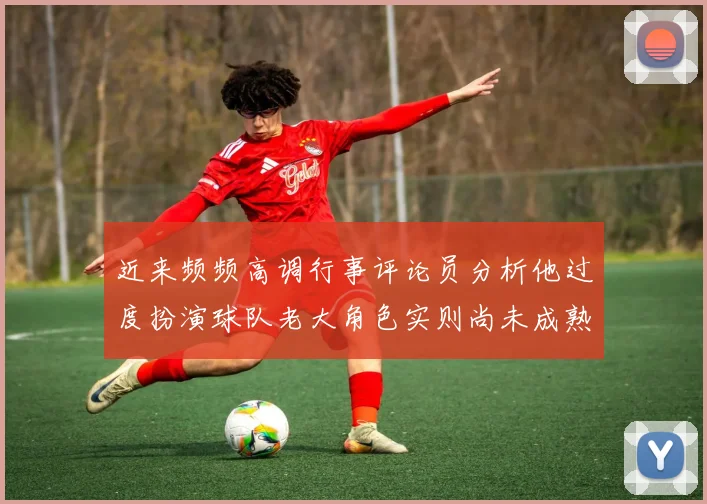 近来频频高调行事评论员分析他过度扮演球队老大角色实则尚未成熟