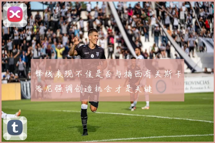 锋线表现不佳是否与梅西有关斯卡洛尼强调创造机会才是关键