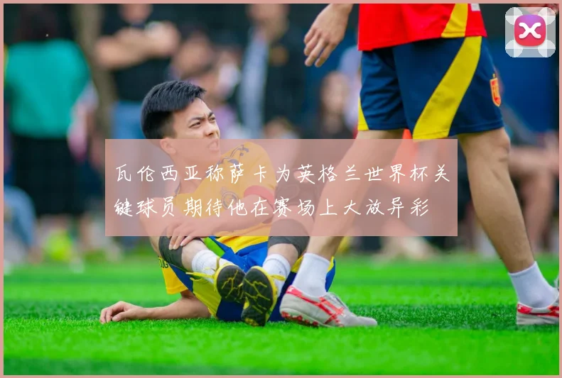 瓦伦西亚称萨卡为英格兰世界杯关键球员期待他在赛场上大放异彩