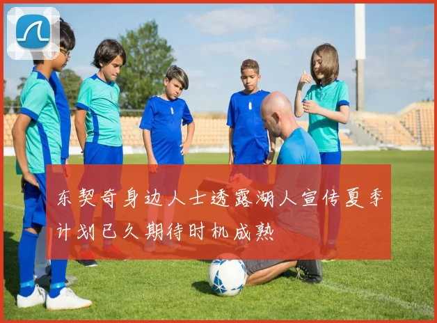 东契奇身边人士透露湖人宣传夏季计划已久期待时机成熟