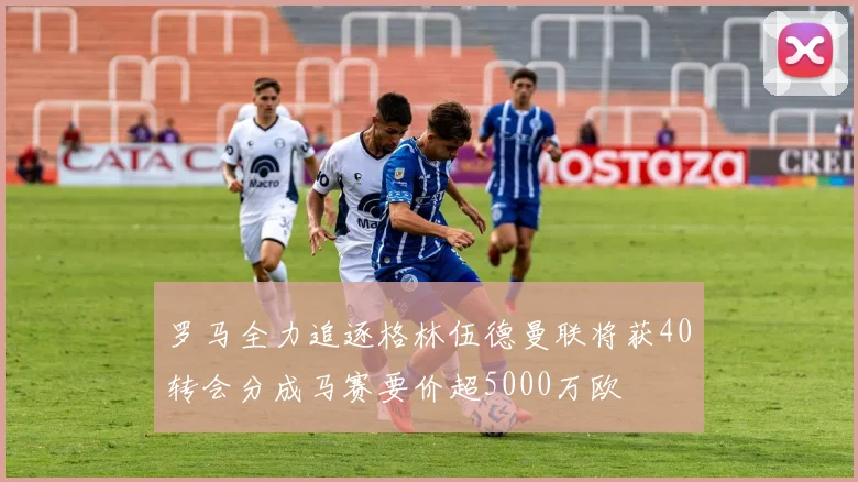 罗马全力追逐格林伍德曼联将获40转会分成马赛要价超5000万欧