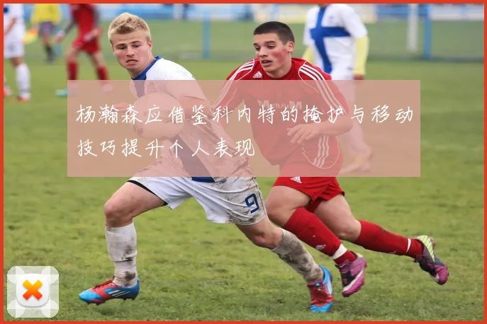 杨瀚森应借鉴科内特的掩护与移动技巧提升个人表现