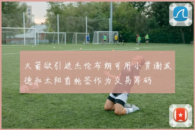 火箭欲引进杰伦布朗可用小贾谢泼德和太阳首轮签作为交易筹码