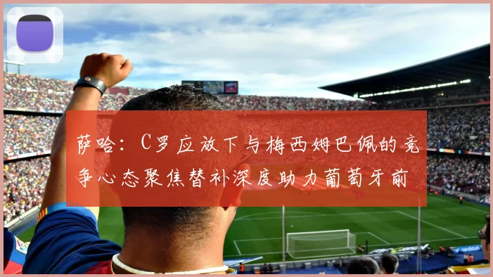 萨哈：C罗应放下与梅西姆巴佩的竞争心态聚焦替补深度助力葡萄牙前行