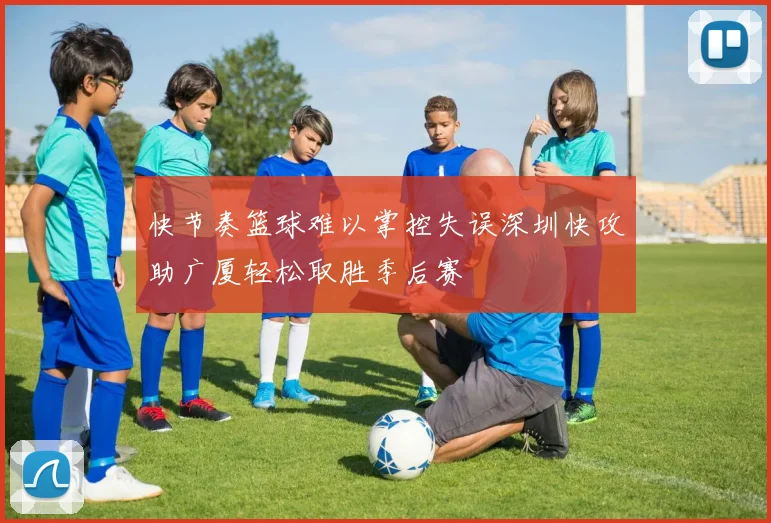 快节奏篮球难以掌控失误深圳快攻助广厦轻松取胜季后赛